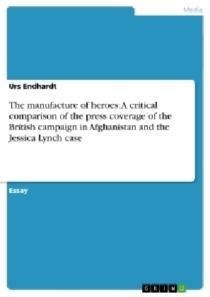 The manufacture of heroes: A critical comparison of the press coverage of the British campaign in Afghanistan and the Jessica Lynch case - Urs Endhardt