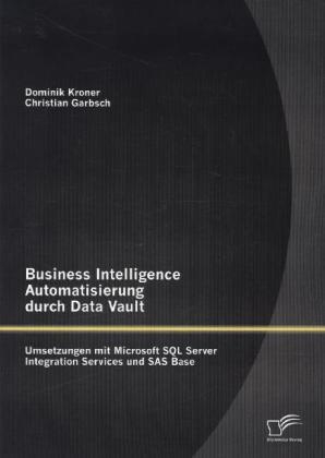 Business Intelligence Automatisierung durch Data Vault: Umsetzungen mit Microsoft SQL Server Integration Services und SAS Base - Christian Garbsch, Dominik Kroner