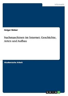 Suchmaschinen im Internet. Geschichte, Arten und Aufbau - Holger Weber