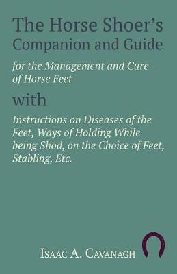 The Horse Shoer's Companion and Guide for the Management and Cure of Horse Feet with Instructions on Diseases of the Feet, Ways of Holding While being Shod, on the Choice of Feet, Stabling, Etc. - Isaac A Cavanagh