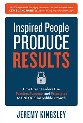 Inspired People Produce Results: How Great Leaders Use Passion, Purpose and Principles to Unlock Incredible Growth - Jeremy Kingsley