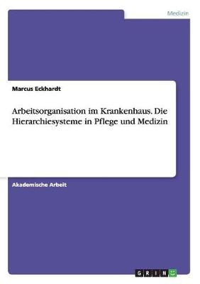 Arbeitsorganisation im Krankenhaus. Die Hierarchiesysteme in Pflege und Medizin - Marcus Eckhardt