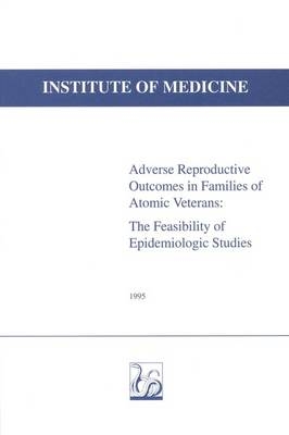 Adverse Reproductive Outcomes in Families of Atomic Veterans -  Institute of Medicine, and Need for Committee to Study the Feasibility of  Epidemiologic Studies of Adverse Reproductive Outcomes in the Families of Atomic Veterans