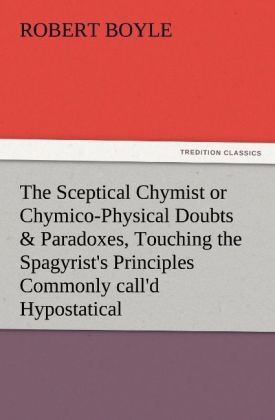 The Sceptical Chymist or Chymico-Physical Doubts & Paradoxes, Touching the Spagyrist's Principles Commonly call'd Hypostatical, As they are wont to be Propos'd and Defended by the Generality of Alchymists. Whereunto is præmis'd Part of another Discourse relating to the same Subject. - Robert Boyle