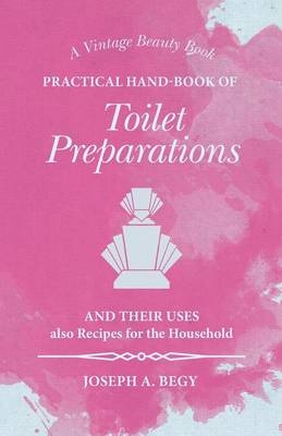 Practical Hand-Book of Toilet Preparations and their Uses also Recipes for the Household - Joseph A Begy