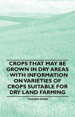 Crops That May be Grown in Dry Areas - With Information on Varieties of Crops Suitable for Dry Land Farming - Thomas Shaw