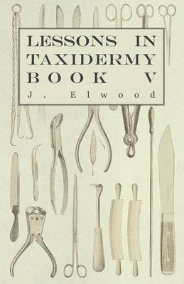 Lessons In Taxidermy - A Comprehensive Treatise On Collecting And Preserving All Subjects Of Natural History - Book V. - J. Elwood