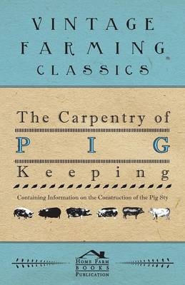 The Carpentry of Pig Keeping - Containing Information on the Construction of the Pig Sty -  ANON