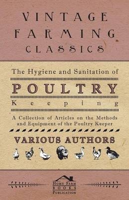 The Hygiene and Sanitation of Poultry Keeping - A Collection of Articles on the Methods and Equipment of the Poultry Keeper -  Various