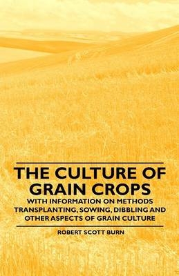 The Culture of Grain Crops - With Information on Methods Transplanting, Sowing, Dibbling and Other Aspects of Grain Culture - Robert Scott Burn