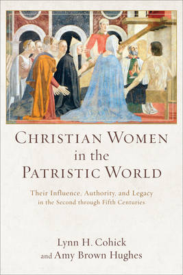 Christian Women in the Patristic World – Their Influence, Authority, and Legacy in the Second through Fifth Centuries - Lynn H. Cohick, Amy Brown Hughes