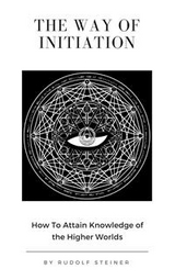 The Way of Initiation or, How to Attain Knowledge of the Higher Worlds - Rudolf Steiner