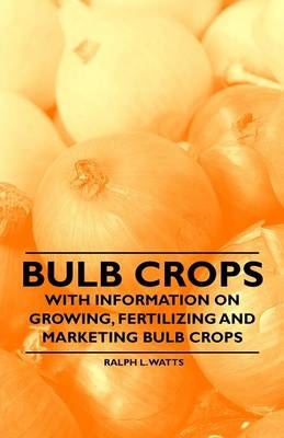 Bulb Crops - With Information on Growing, Fertilizing and Marketing Bulb Crops - Ralph L. Watts