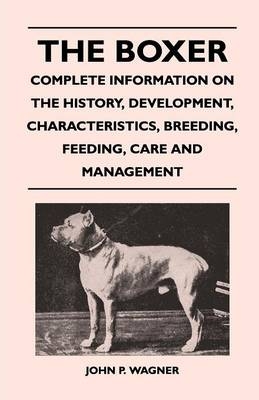 The Boxer - Complete Information On The History, Development, Characteristics, Breeding, Feeding, Care And Management - John P. Wagner