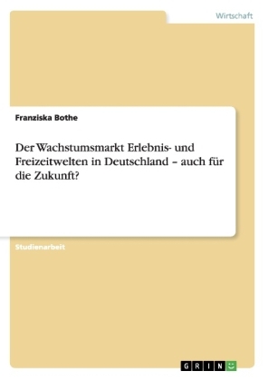 Der Wachstumsmarkt Erlebnis- und Freizeitwelten in Deutschland Â¿ auch fÃ¼r die Zukunft? - Franziska Bothe