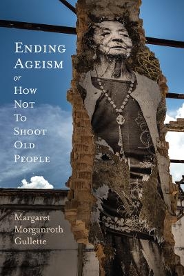 Ending Ageism, or How Not to Shoot Old People - Margaret Morganroth Gullette