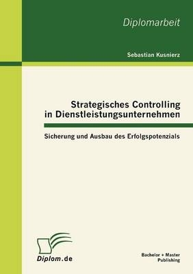 Strategisches Controlling in Dienstleistungsunternehmen: Sicherung und Ausbau des Erfolgspotenzials - Sebastian Kusnierz