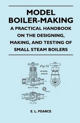 Model Boiler-Making - A Practical Handbook on the Designing, Making, And Testing of Small Steam Boilers - E. L. Pearce