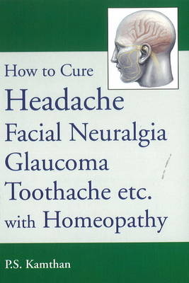 How to Cure Headache & Facial Neuralgia, Glaucoma, Toothache etc., with Homeopathy - P S Kamthan