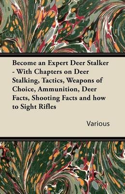 Become an Expert Deer Stalker - With Chapters on Deer Stalking, Tactics, Weapons of Choice, Ammunition, Deer Facts, Shooting Facts and How to Sight Rifles -  Various