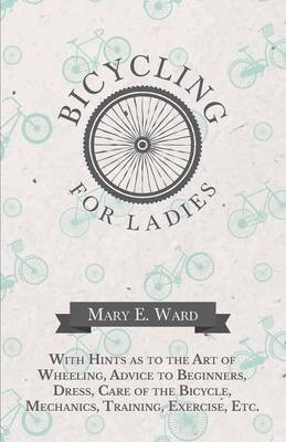 Bicycling for Ladies - With Hints as to the Art of Wheeling, Advice to Beginners, Dress, Care of the Bicycle, Mechanics, Training, Exercise, Etc. - Mary E Ward