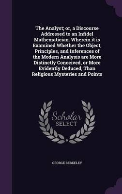 The Analyst; or, a Discourse Addressed to an Infidel Mathematician. Wherein it is Examined Whether the Object, Principles, and Inferences of the Modern Analysis are More Distinctly Conceived, or More Evidently Deduced, Than Religious Mysteries and Points - George Berkeley