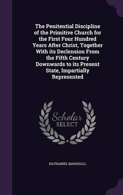 The Penitential Discipline of the Primitive Church for the First Four Hundred Years After Christ, Together with Its Declension from the Fifth Century Downwards to Its Present State, Impartially Represented - Nathaniel Marshall