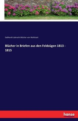 BlÃ¼cher in Briefen aus den FeldzÃ¼gen 1813 - 1815 - Gebhardt Lebrecht BlÃ¼cher von Wahlstatt