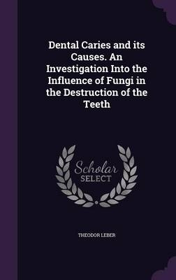 Dental Caries and Its Causes. an Investigation Into the Influence of Fungi in the Destruction of the Teeth - Theodor Leber