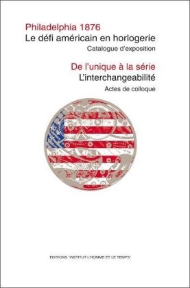 Philadelphia 1876: Le défi américain en horlogerie. Catalogue d’exposition 6.05.-30.09.2011 / De l’unique à la série: L’interchangeabilité. Actes de colloque 19.10.-20.10.2010