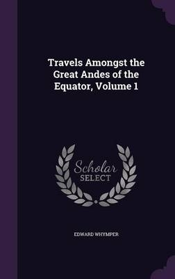 Travels Amongst the Great Andes of the Equator, Volume 1 - Edward Whymper