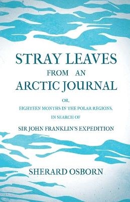 Stray Leaves From An Arctic Journal; Or, Eighteen Months In The Polar Regions, In Search Of Sir John Franklin's Expedition In The Years 1850-51 - Sherard Osborn