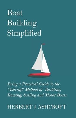 Boat Building Simplified - Being a Practical Guide to the 'Ashcroft' Method of Building, Rowing, Sailing and Motor Boats - Herbert J. Ashcroft