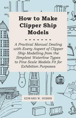 How to Make Clipper Ship Models - A Practical Manual Dealing With Every Aspect of Clipper Ship Modelling From the Simplest Vaterline Types to Fine Scale Models Fit for Exhibition Purposes - Edward W. Hobbs