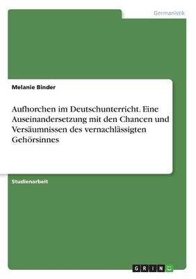 Aufhorchen im Deutschunterricht. Eine Auseinandersetzung mit den Chancen und Versäumnissen des vernachlässigten Gehörsinnes - Melanie Binder