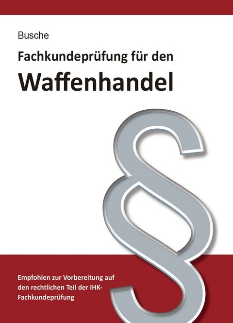 Fachkundeprüfung Waffenhandel Praxiswissen zum Waffenrecht für Prüfung und Betrieb - Lehrbuch zur Vorbereitung auf den rechtlichen Teil der IHK-Fachkundeprüfung - André Busche