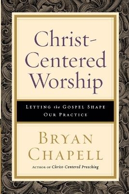 Christ–Centered Worship – Letting the Gospel Shape Our Practice - Bryan Chapell