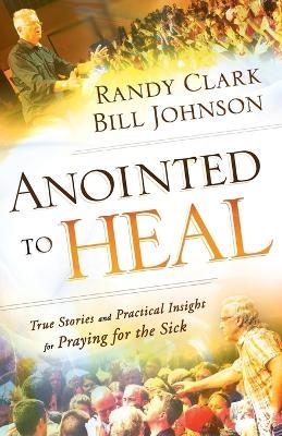 Anointed to Heal – True Stories and Practical Insight for Praying for the Sick - Bill Johnson, Randy Clark