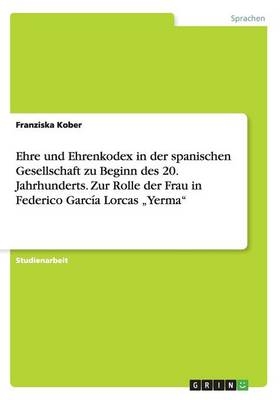 Ehre und Ehrenkodex in der spanischen Gesellschaft zu Beginn des 20. Jahrhunderts. Zur Rolle der Frau in Federico GarcÃ­a Lorcas Â¿YermaÂ¿ - Franziska Kober