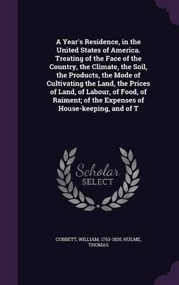 A Year's Residence, in the United States of America. Treating of the Face of the Country, the Climate, the Soil, the Products, the Mode of Cultivating the Land, the Prices of Land, of Labour, of Food, of Raiment; Of the Expenses of House-Keeping, and of T - William Cobbett, Thomas Hulme