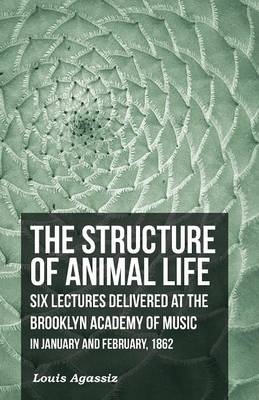 The Structure of Animal Life - Six Lectures Delivered at the Brooklyn Academy of Music in January and February, 1862 - Louis Agassiz