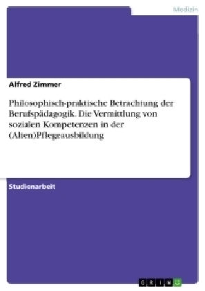 Philosophisch-praktische Betrachtung der Berufspädagogik. Die Vermittlung von sozialen Kompetenzen in der (Alten)Pflegeausbildung - Alfred Zimmer