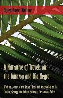 A Narrative of Travels on the Amazon and Rio Negro, with an Account of the Native Tribes, and Observations on the Climate, Geology, and Natural History of the Amazon Valley - Alfred Russel Wallace