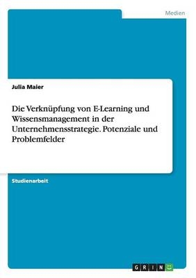 Die Verknüpfung von E-Learning und Wissensmanagement in der Unternehmensstrategie. Potenziale und Problemfelder - Julia Maier