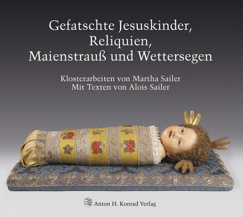 Gefatschte Jesuskinder, Reliquien, Maienstrauß und Wettersegen. Klosterarbeiten von Martha Sailer - Alois Sailer, Martha Sailer