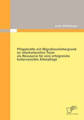 Pflegekräfte mit Migrationshintergrund im interkulturellen Team als Ressource für eine erfolgreiche kultursensible Altenpflege - Jenny Oldenburger