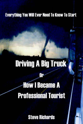 Everything You Will Ever Need to Know to Start Driving a Big Truck or How I Became a Professional Tourist - Steve Richards