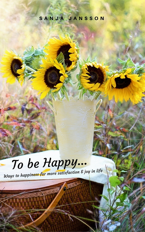 To be Happy...Ways to happiness for more satisfaction & joy in life - Sanja Jansson