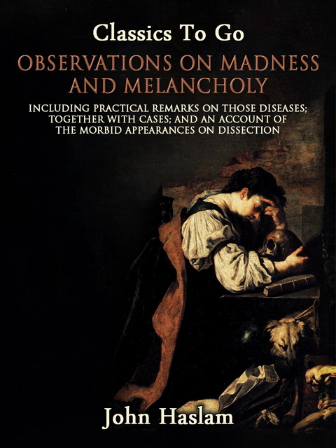 Observations on Madness and Melancholy - Including Practical Remarks on Those Diseases; Together With Cases; And an Account of the Morbid Appearances on Dissection -  John Haslam