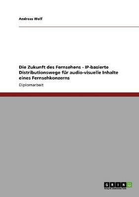 Die Zukunft des Fernsehens - IP-basierte Distributionswege für audio-visuelle Inhalte eines Fernsehkonzerns - Andreas Wolf